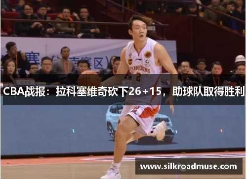 CBA战报：拉科塞维奇砍下26+15，助球队取得胜利